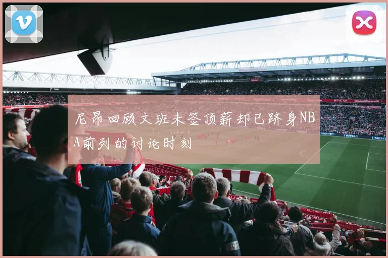 尼昂回顾文班未签顶薪却已跻身NBA前列的讨论时刻