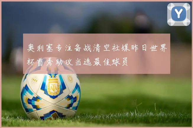 奥利塞专注备战清空社媒昨日世界杯首秀助攻当选最佳球员