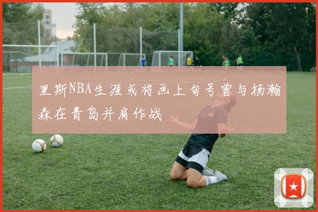 里斯NBA生涯或将画上句号曾与杨瀚森在青岛并肩作战