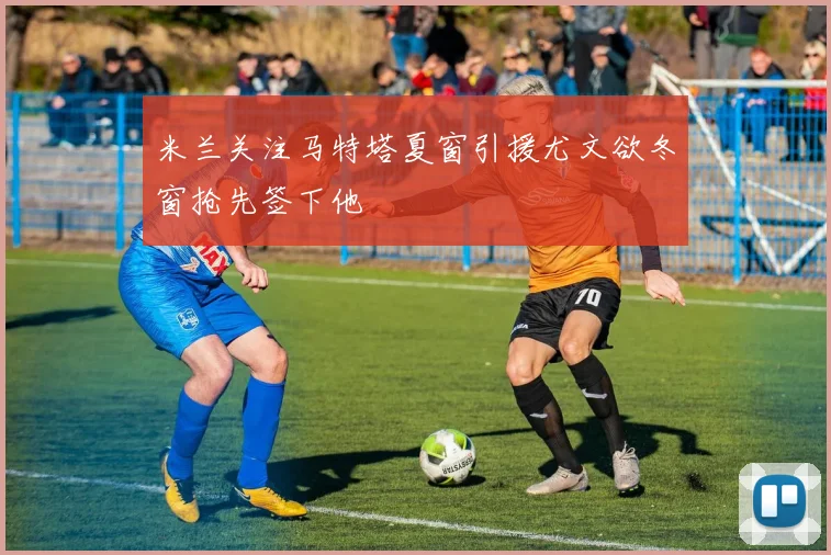 米兰关注马特塔夏窗引援尤文欲冬窗抢先签下他