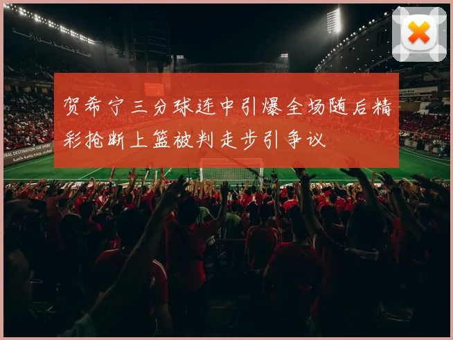 贺希宁三分球连中引爆全场随后精彩抢断上篮被判走步引争议