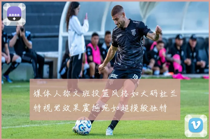 媒体人称文班投篮风格如大码杜兰特视觉效果震撼宛如超模般独特