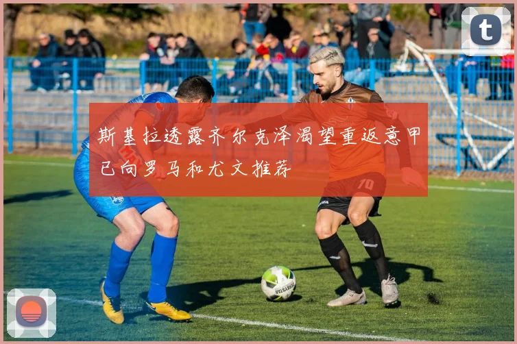 斯基拉透露齐尔克泽渴望重返意甲已向罗马和尤文推荐