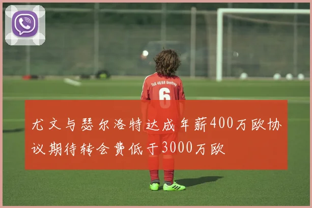 尤文与瑟尔洛特达成年薪400万欧协议期待转会费低于3000万欧