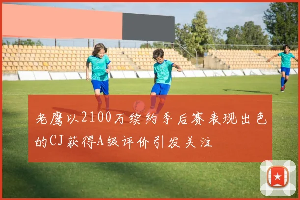 老鹰以2100万续约季后赛表现出色的CJ获得A级评价引发关注