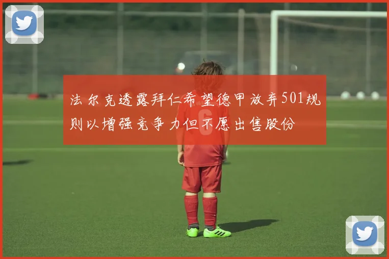 法尔克透露拜仁希望德甲放弃501规则以增强竞争力但不愿出售股份