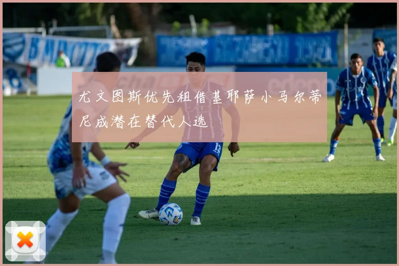尤文图斯优先租借基耶萨小马尔蒂尼成潜在替代人选