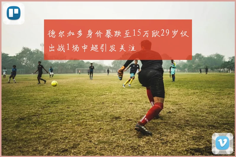 德尔加多身价暴跌至15万欧29岁仅出战1场中超引发关注