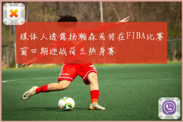 媒体人透露杨瀚森或将在FIBA比赛窗口期迎战荷兰热身赛