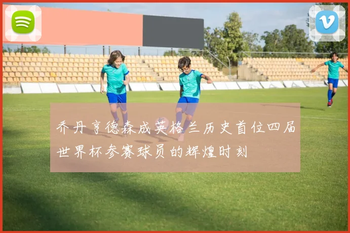 乔丹亨德森成英格兰历史首位四届世界杯参赛球员的辉煌时刻