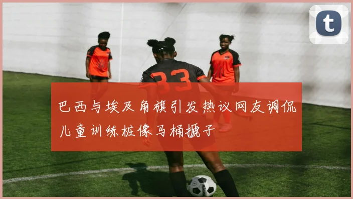 巴西与埃及角旗引发热议网友调侃儿童训练桩像马桶搋子