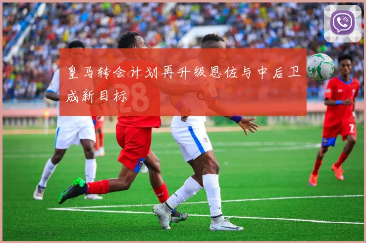 皇马转会计划再升级恩佐与中后卫成新目标