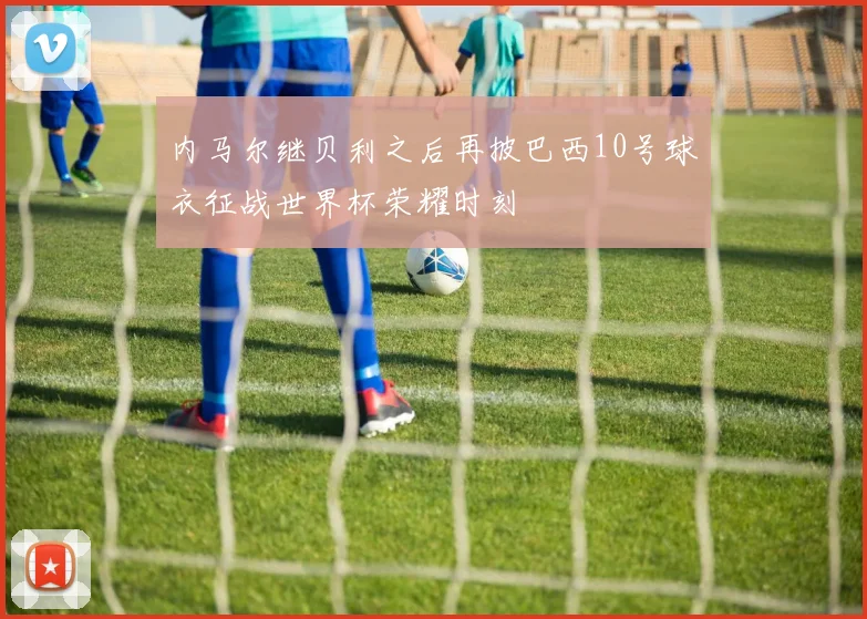 内马尔继贝利之后再披巴西10号球衣征战世界杯荣耀时刻
