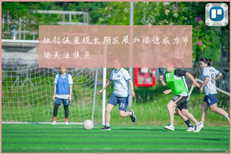 独行侠重视长期发展加福德成为市场关注焦点