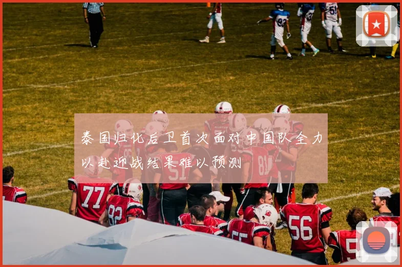 泰国归化后卫首次面对中国队全力以赴迎战结果难以预测