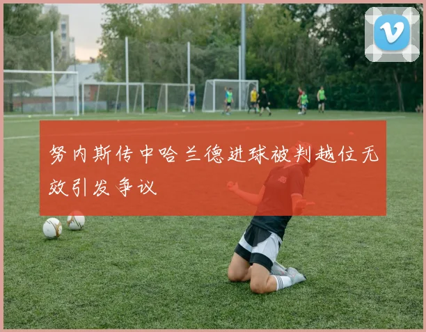 努内斯传中哈兰德进球被判越位无效引发争议