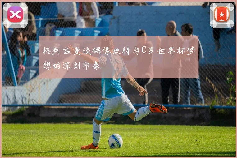 格列兹曼谈偶像坎特与C罗世界杯梦想的深刻印象