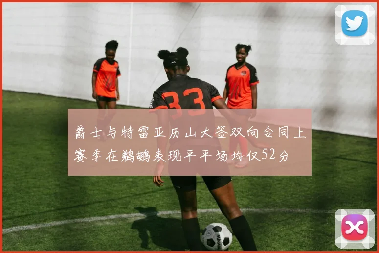 爵士与特雷亚历山大签双向合同上赛季在鹈鹕表现平平场均仅52分