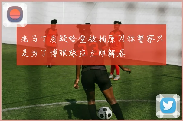 老马丁质疑哈登被捕原因称警察只是为了博眼球应立即解雇
