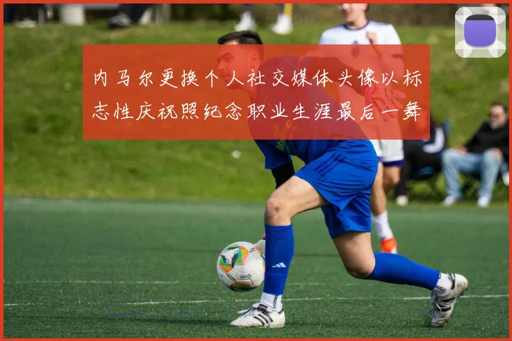 内马尔更换个人社交媒体头像以标志性庆祝照纪念职业生涯最后一舞